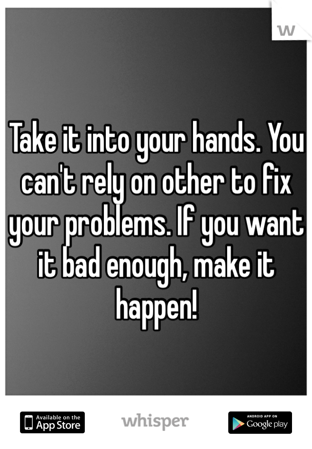 Take it into your hands. You can't rely on other to fix your problems. If you want it bad enough, make it happen!