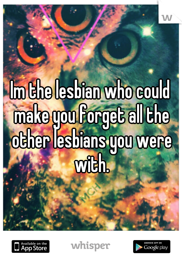 Im the lesbian who could make you forget all the other lesbians you were with.