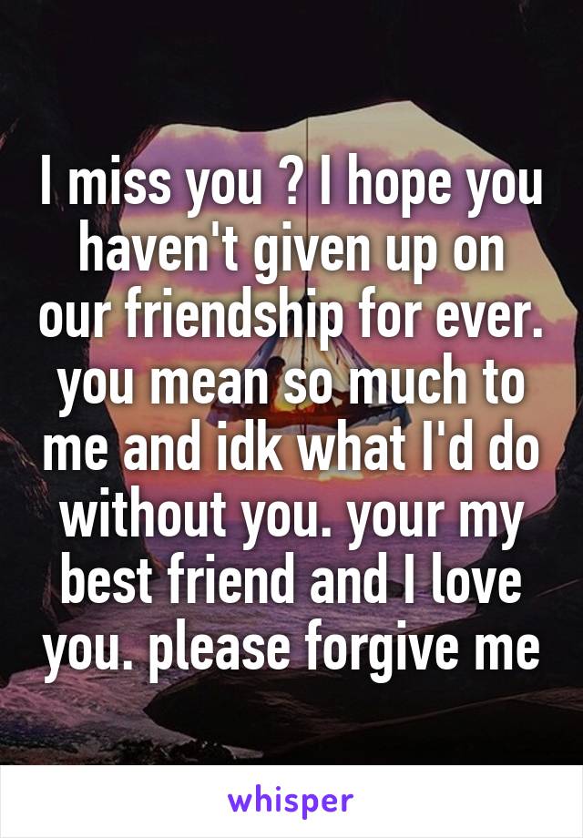 I miss you ♡ I hope you haven't given up on our friendship for ever. you mean so much to me and idk what I'd do without you. your my best friend and I love you. please forgive me