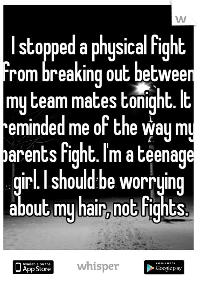 I stopped a physical fight from breaking out between my team mates tonight. It reminded me of the way my parents fight. I'm a teenage girl. I should be worrying about my hair, not fights. 