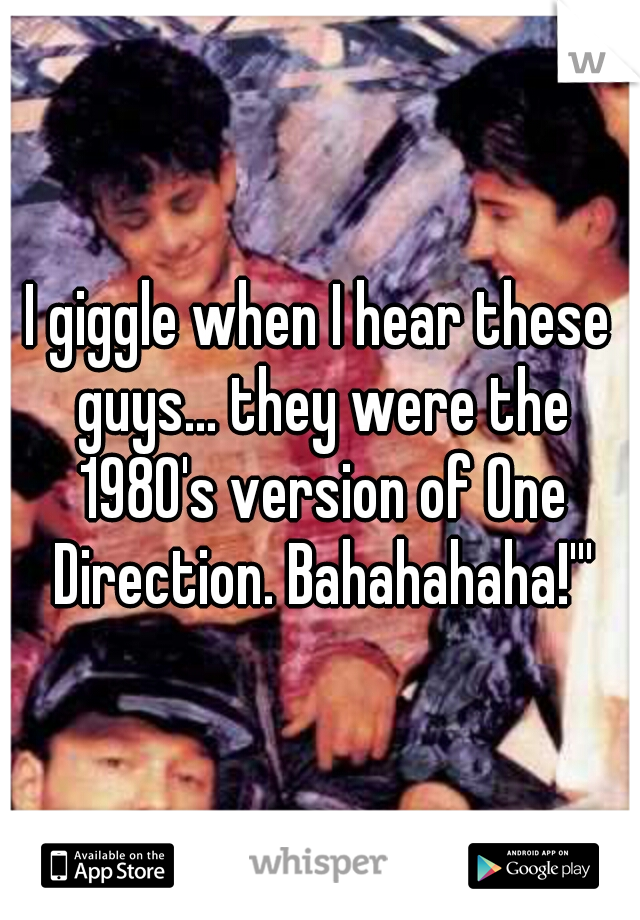I giggle when I hear these guys... they were the 1980's version of One Direction. Bahahahaha!'''