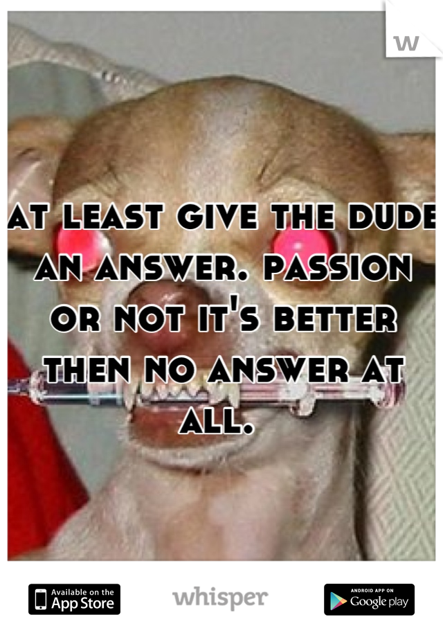at least give the dude an answer. passion or not it's better then no answer at all. 