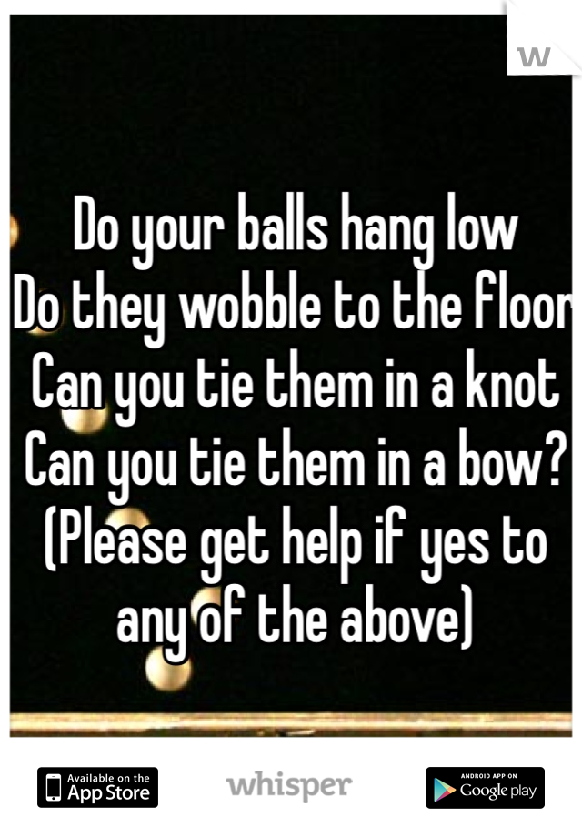 Do your balls hang low
Do they wobble to the floor
Can you tie them in a knot
Can you tie them in a bow?
(Please get help if yes to any of the above)