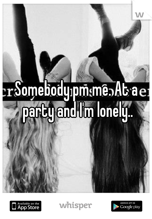 Somebody pm me. At a party and I'm lonely..