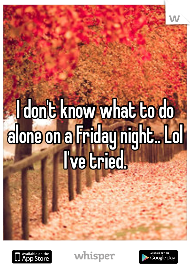 I don't know what to do alone on a Friday night.. Lol I've tried. 