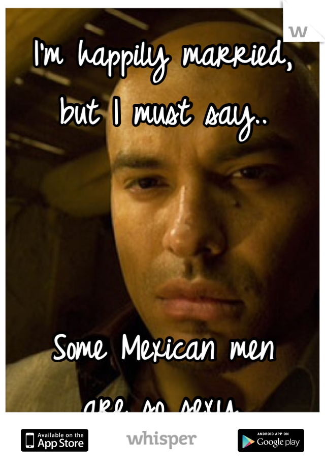 I'm happily married, 
but I must say..



Some Mexican men
are so sexy. 