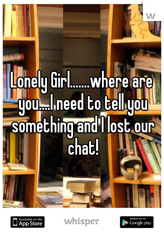 Lonely Girl.......where are you....I need to tell you something and I lost our chat!