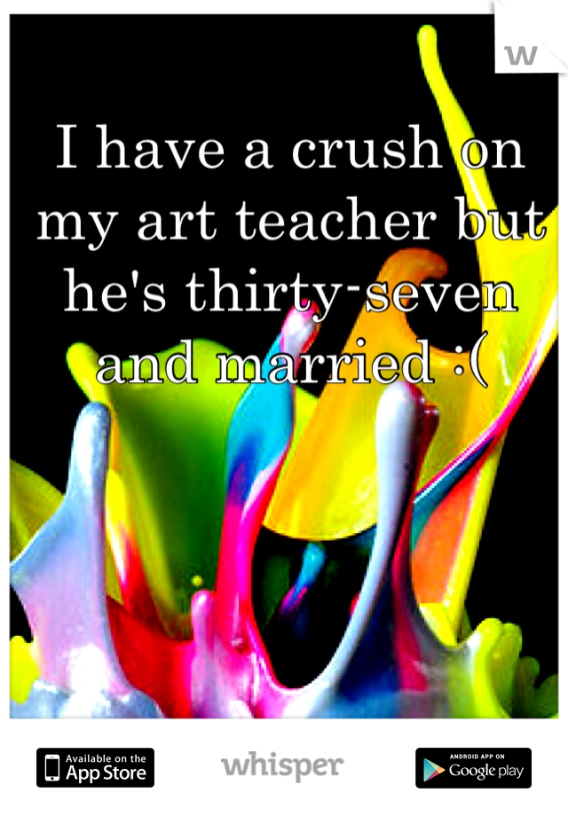 I have a crush on my art teacher but he's thirty-seven and married :(