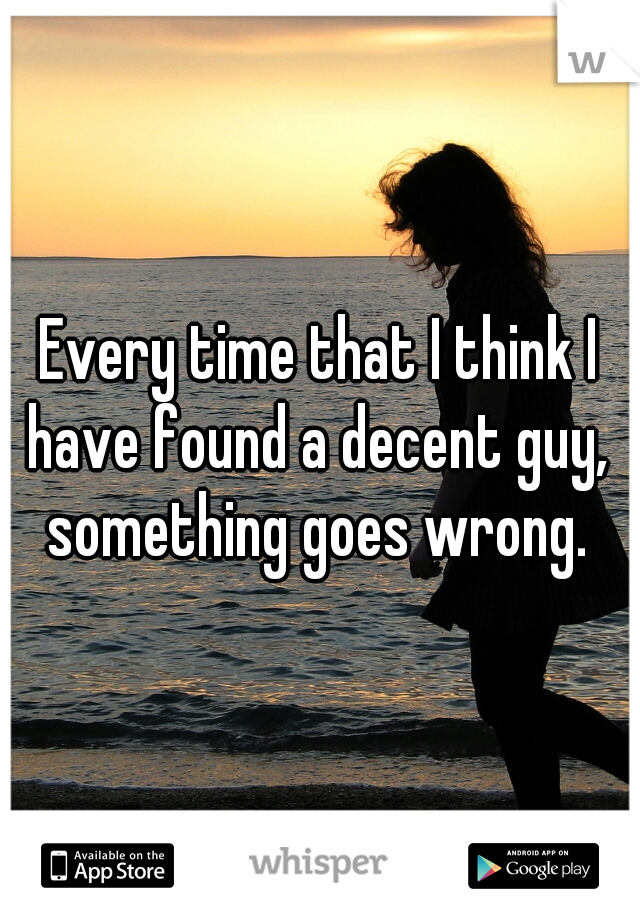 Every time that I think I have found a decent guy,  something goes wrong. 