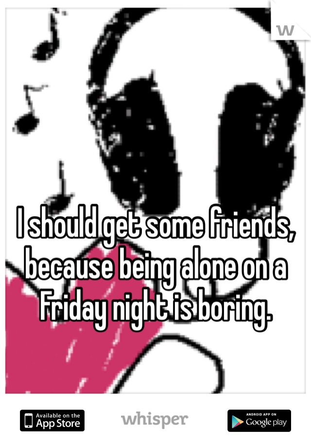 I should get some friends, because being alone on a Friday night is boring.