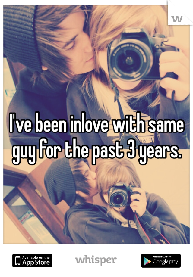 I've been inlove with same guy for the past 3 years. 
