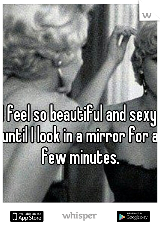 I feel so beautiful and sexy until I look in a mirror for a few minutes.