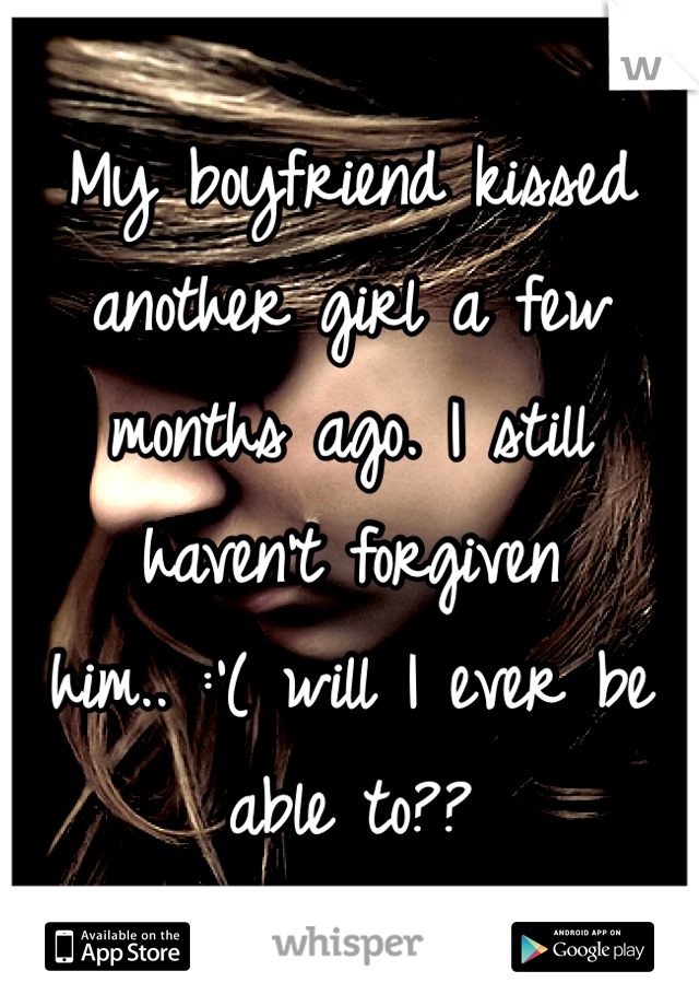 My boyfriend kissed another girl a few months ago. I still haven't forgiven him.. :'( will I ever be able to??