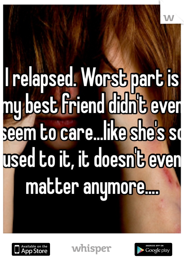 I relapsed. Worst part is my best friend didn't even seem to care...like she's so used to it, it doesn't even matter anymore....