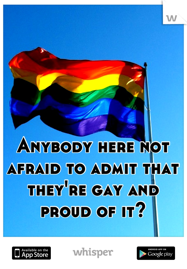 Anybody here not afraid to admit that they're gay and proud of it?