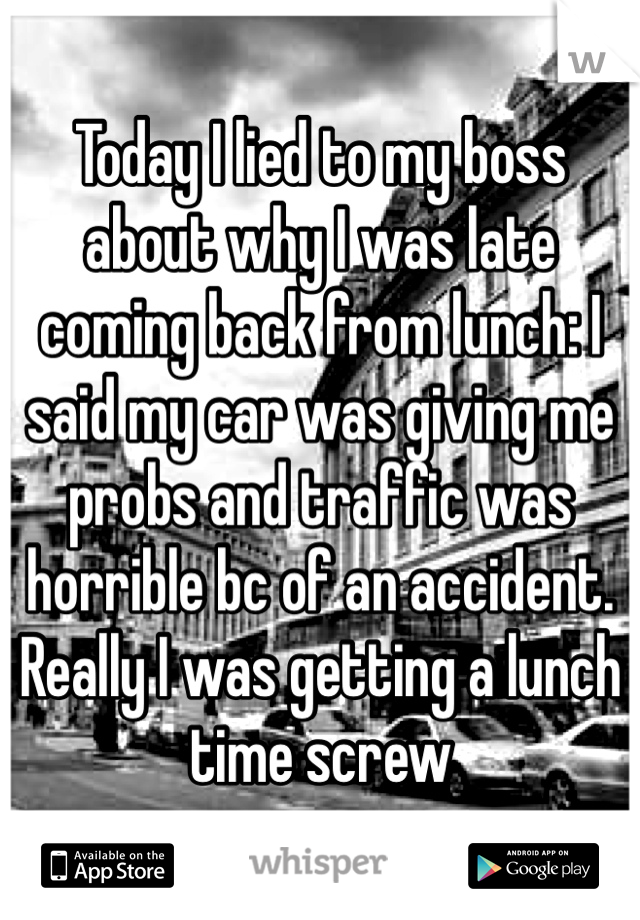Today I lied to my boss about why I was late coming back from lunch: I said my car was giving me probs and traffic was horrible bc of an accident. Really I was getting a lunch time screw 