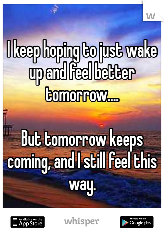 I keep hoping to just wake up and feel better tomorrow....

But tomorrow keeps coming, and I still feel this way.