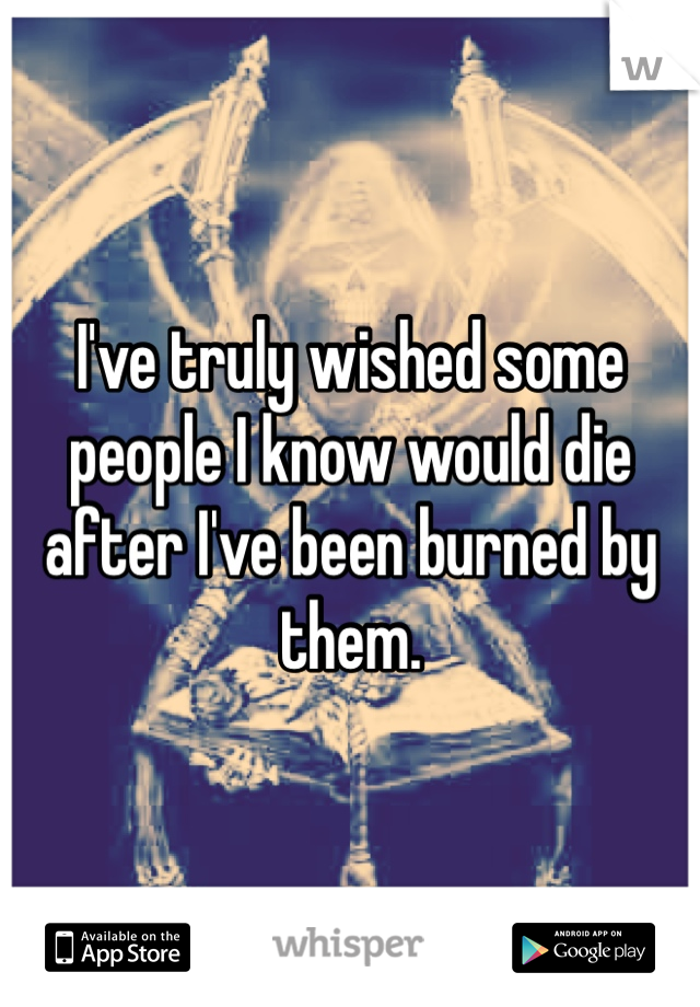 I've truly wished some people I know would die after I've been burned by them. 