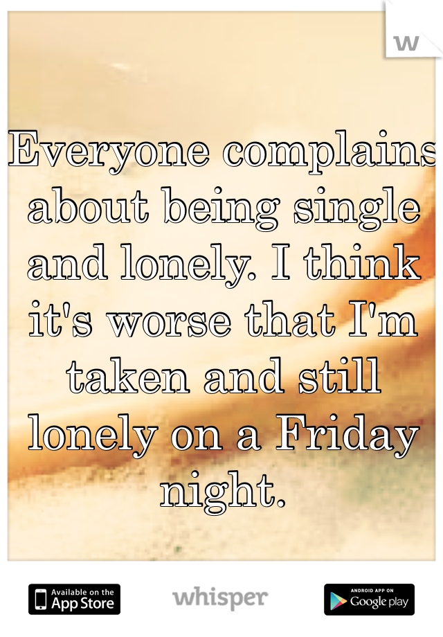 Everyone complains about being single and lonely. I think it's worse that I'm taken and still lonely on a Friday night. 