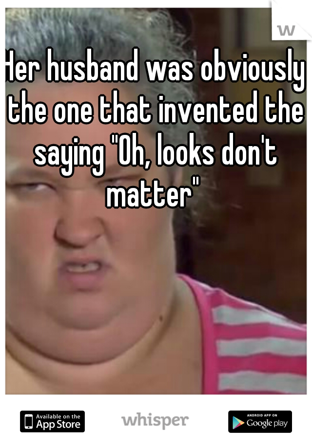 Her husband was obviously the one that invented the saying "Oh, looks don't matter" 