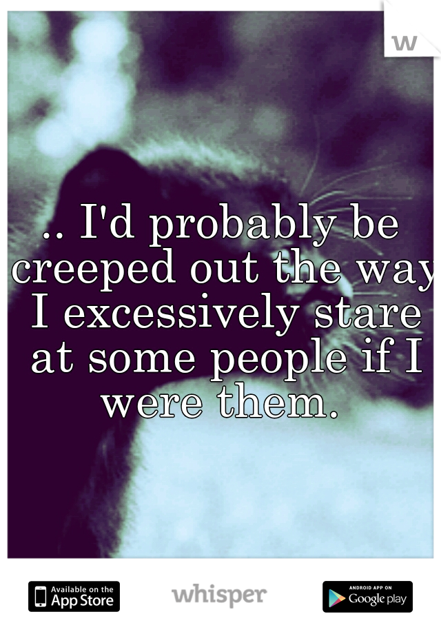 .. I'd probably be creeped out the way I excessively stare at some people if I were them. 