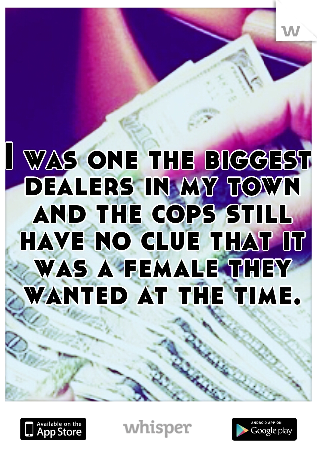 I was one the biggest dealers in my town and the cops still have no clue that it was a female they wanted at the time.