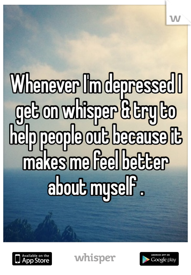 Whenever I'm depressed I get on whisper & try to help people out because it makes me feel better about myself .