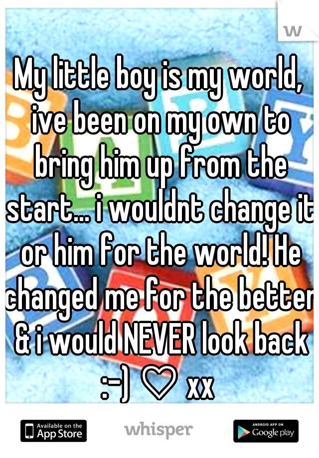 My little boy is my world, ive been on my own to bring him up from the start... i wouldnt change it or him for the world! He changed me for the better & i would NEVER look back :-) ♡ xx 