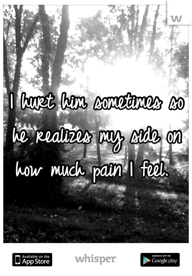 I hurt him sometimes so he realizes my side on how much pain I feel. 