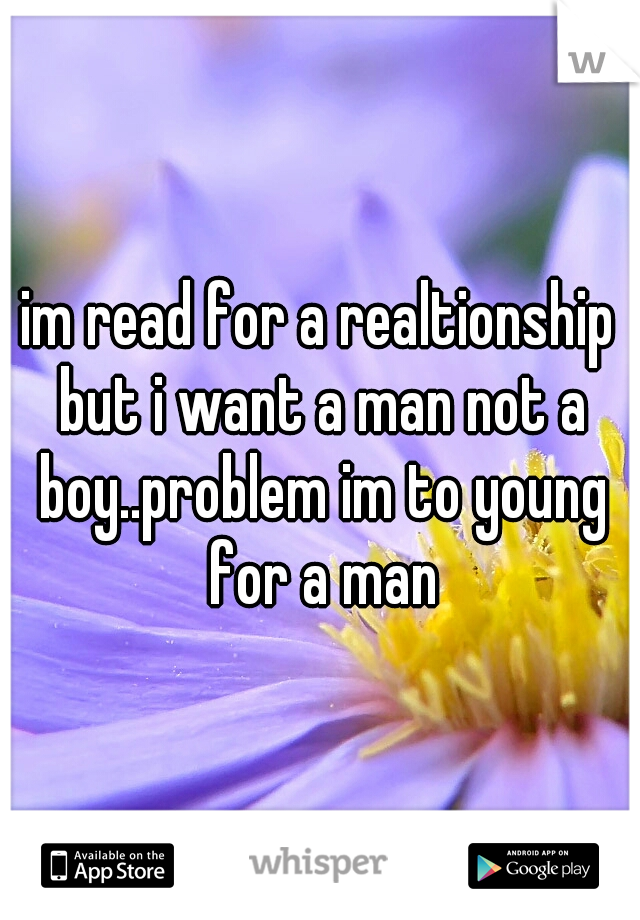 im read for a realtionship but i want a man not a boy..problem im to young for a man