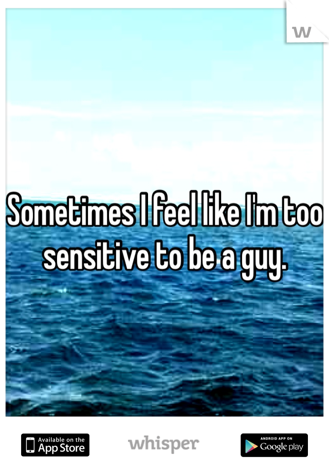 Sometimes I feel like I'm too sensitive to be a guy. 