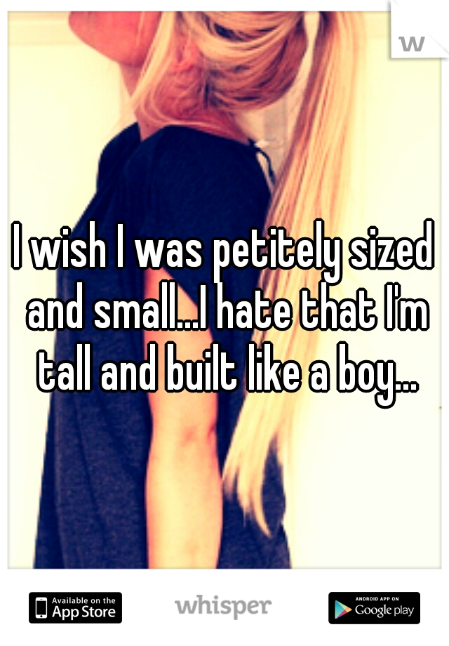 I wish I was petitely sized and small...I hate that I'm tall and built like a boy...