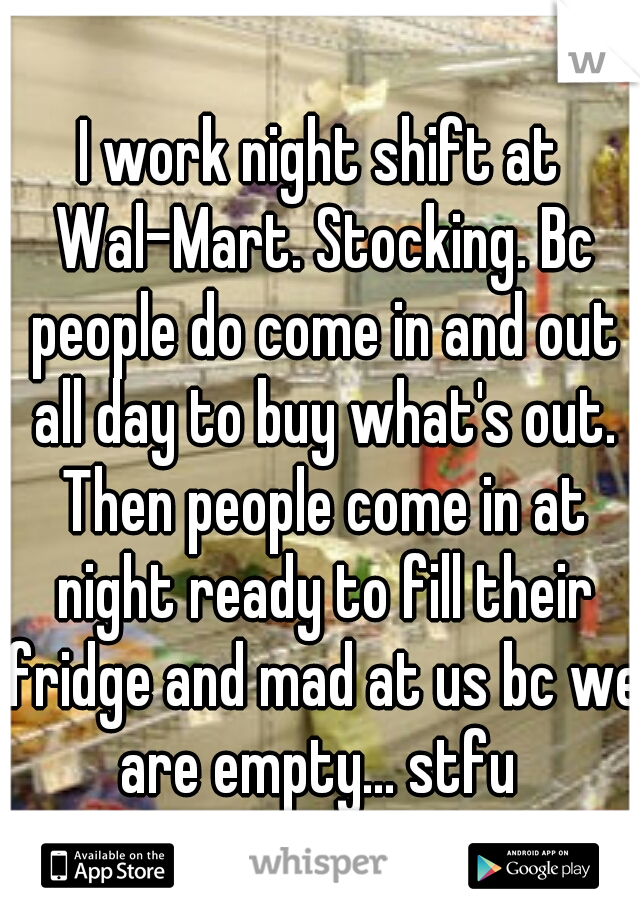 I work night shift at Wal-Mart. Stocking. Bc people do come in and out all day to buy what's out. Then people come in at night ready to fill their fridge and mad at us bc we are empty... stfu 