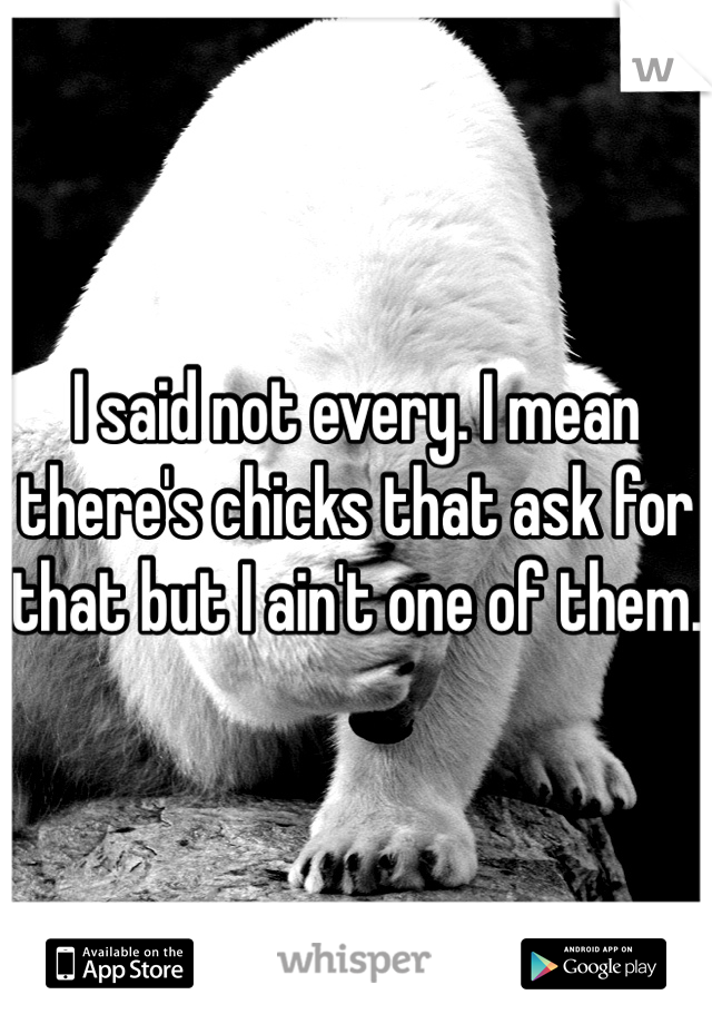 I said not every. I mean there's chicks that ask for that but I ain't one of them.