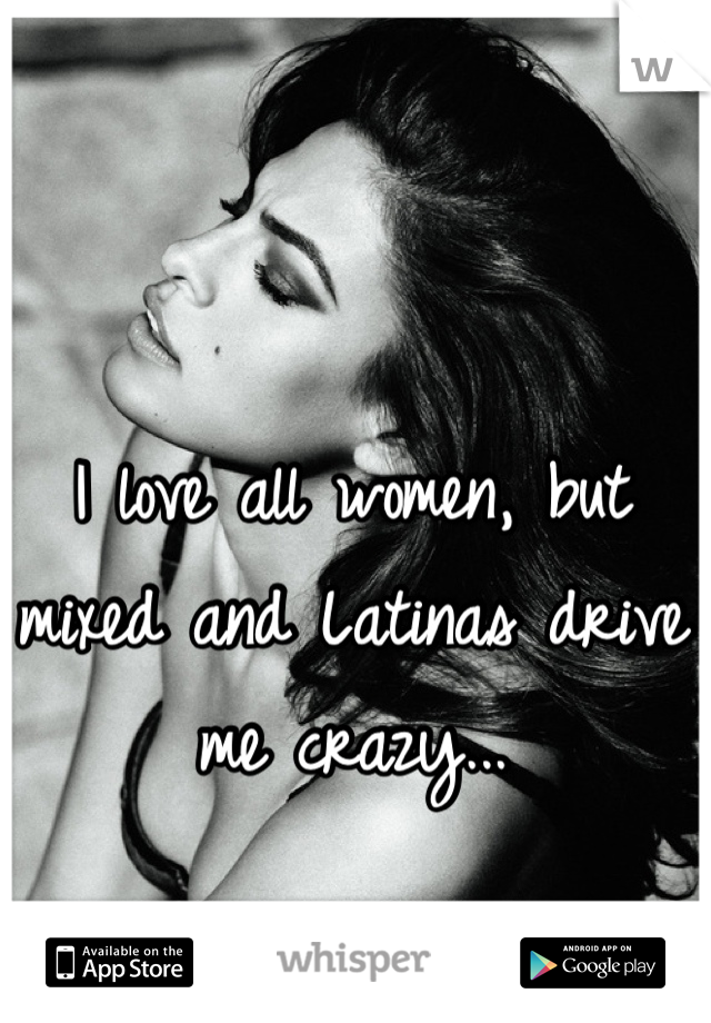 I love all women, but mixed and Latinas drive me crazy...