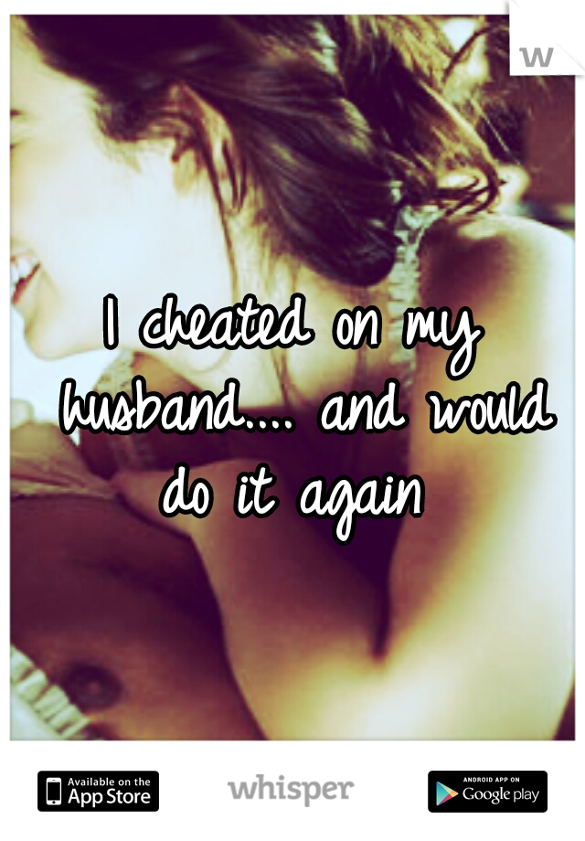 I cheated on my husband.... and would do it again 