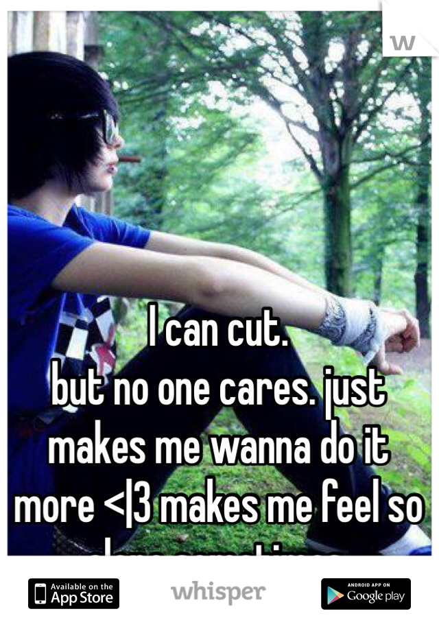 I can cut.
but no one cares. just makes me wanna do it more <|3 makes me feel so alone sometimes.