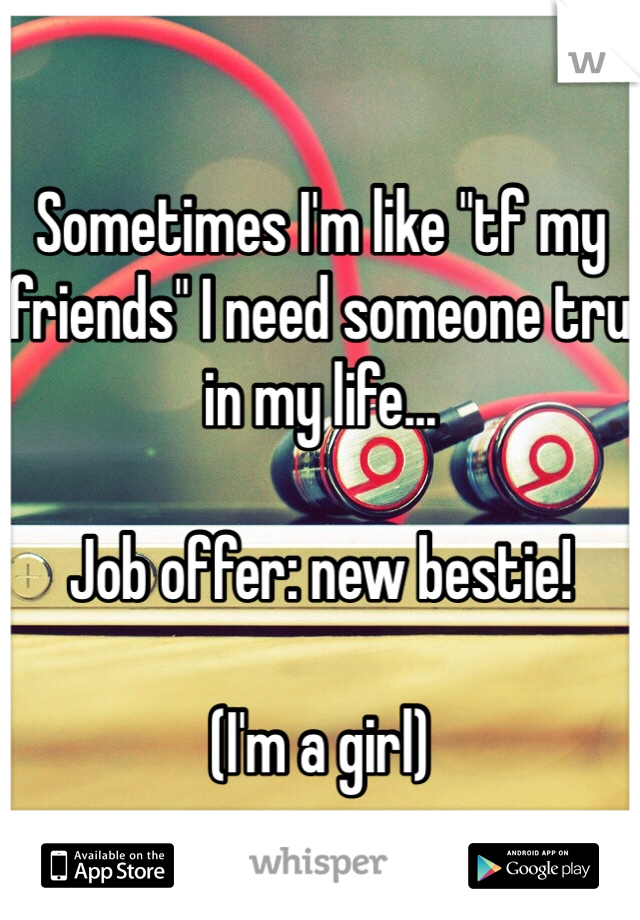 Sometimes I'm like "tf my friends" I need someone tru in my life... 

Job offer: new bestie! 

(I'm a girl)