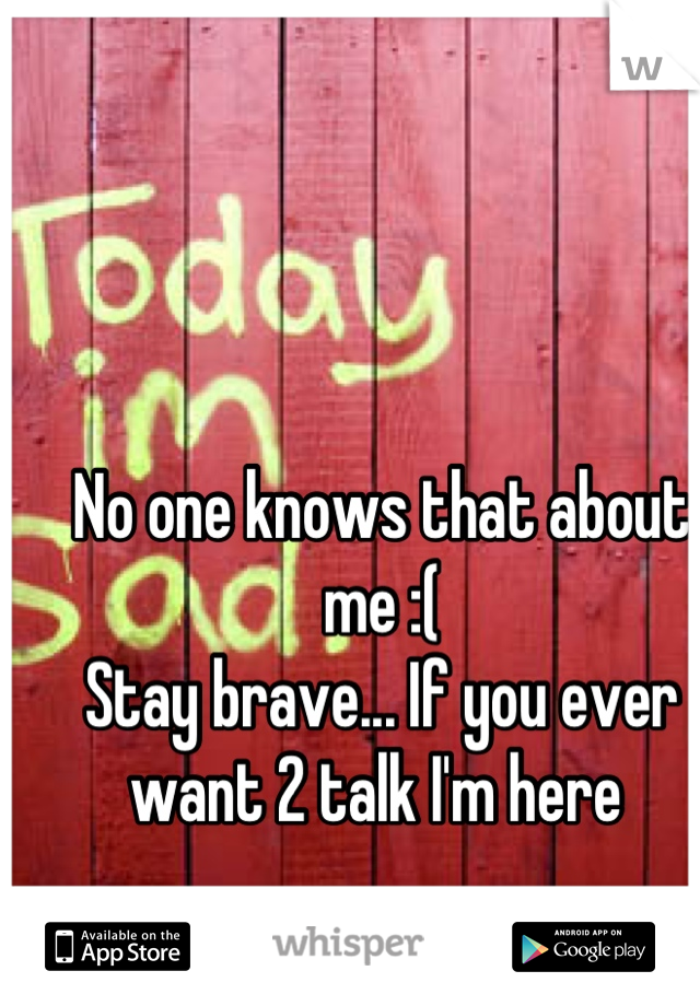 No one knows that about me :( 
Stay brave... If you ever want 2 talk I'm here 