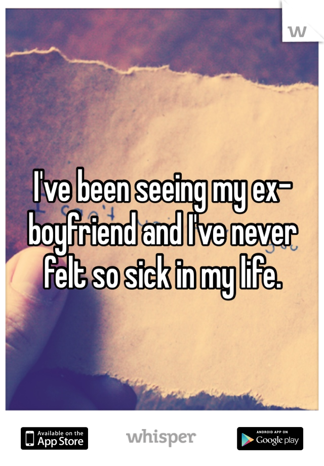 I've been seeing my ex-boyfriend and I've never felt so sick in my life.