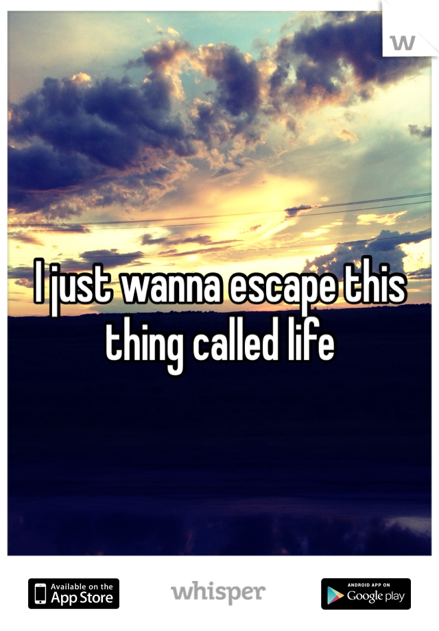 I just wanna escape this thing called life
