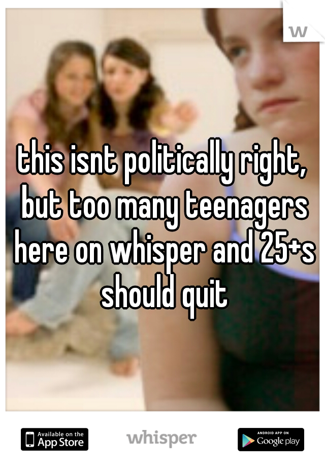 this isnt politically right, but too many teenagers here on whisper and 25+s should quit
