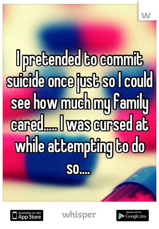 I pretended to commit suicide once just so I could see how much my family cared..... I was cursed at while attempting to do so.... 