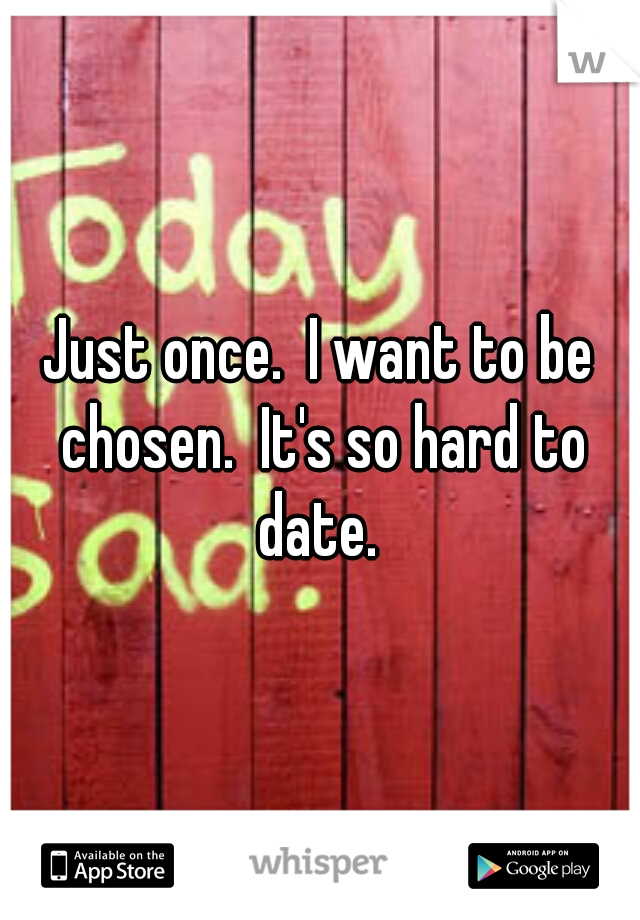 Just once.  I want to be chosen.  It's so hard to date. 