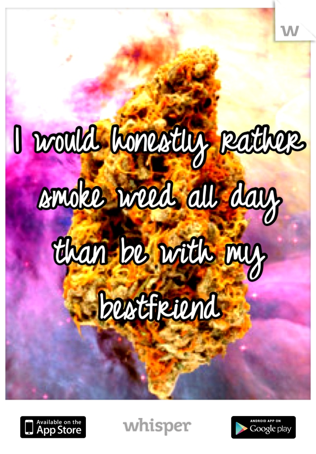 I would honestly rather smoke weed all day than be with my bestfriend 