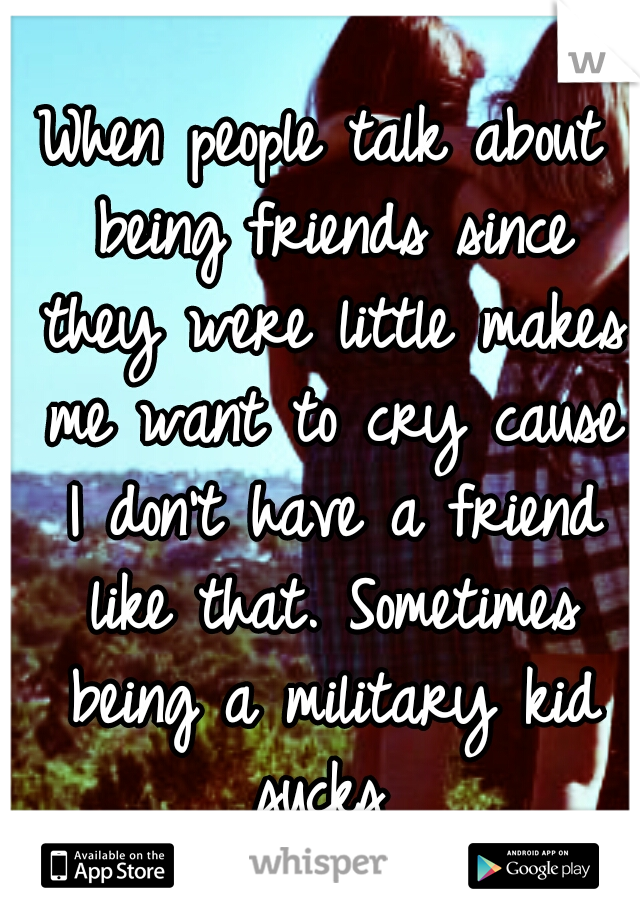 When people talk about being friends since they were little makes me want to cry cause I don't have a friend like that. Sometimes being a military kid sucks 