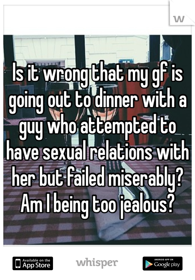 Is it wrong that my gf is going out to dinner with a guy who attempted to have sexual relations with her but failed miserably? Am I being too jealous?