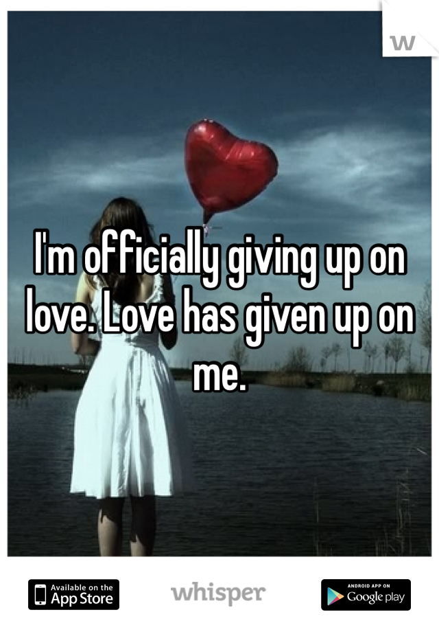 I'm officially giving up on love. Love has given up on me.