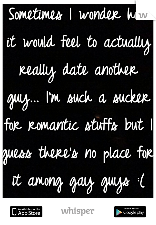 Sometimes I wonder how it would feel to actually really date another guy... I'm such a sucker for romantic stuffs but I guess there's no place for it among gay guys :( 