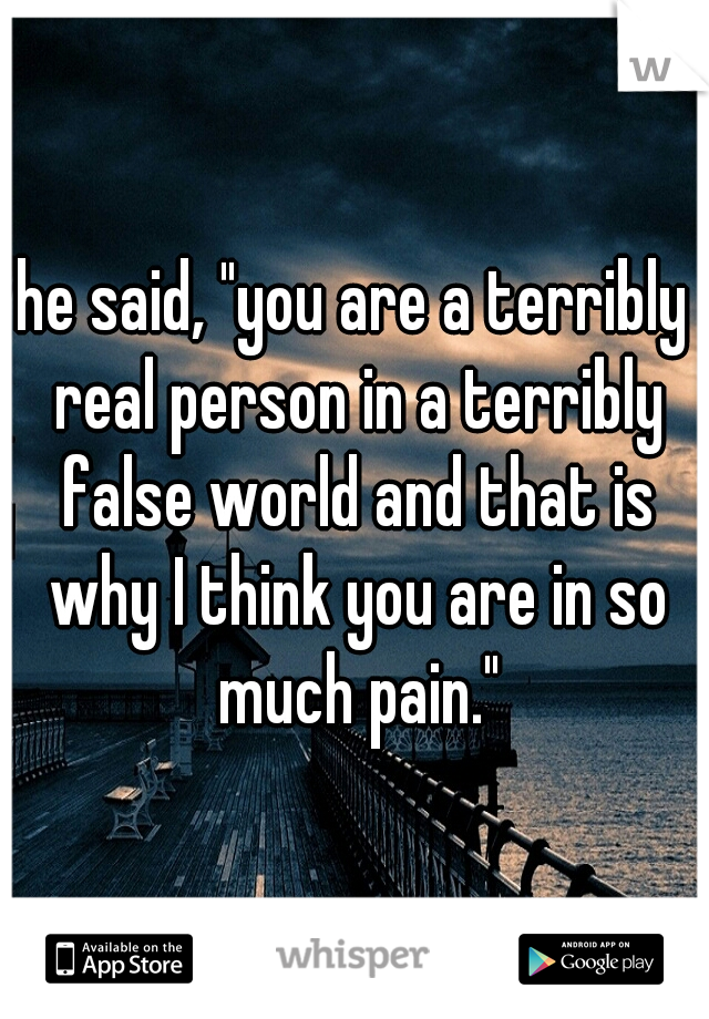 he said, "you are a terribly real person in a terribly false world and that is why I think you are in so much pain."
